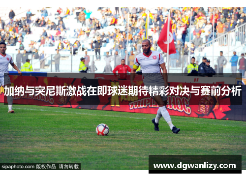 加纳与突尼斯激战在即球迷期待精彩对决与赛前分析